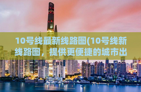 10号线最新线路图(10号线新线路图，提供更便捷的城市出行)