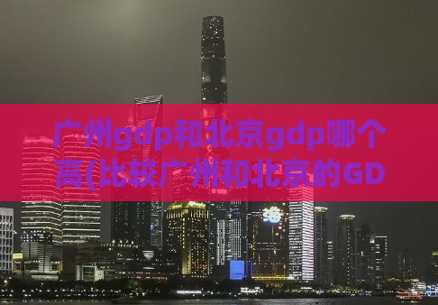 广州gdp和北京gdp哪个高(比较广州和北京的GDP，哪个更高？)