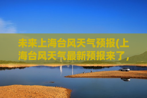 未来上海台风天气预报(上海台风天气最新预报来了，快来了解！)