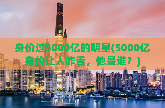 身价过5000亿的明星(5000亿身价让人咋舌，他是谁？)