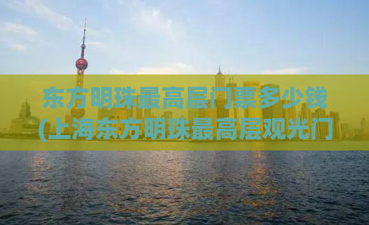 东方明珠最高层门票多少钱(上海东方明珠最高层观光门票价格)