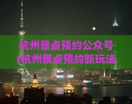 杭州景点预约公众号(杭州景点预约新玩法，公众号送你意想不到的优惠！)