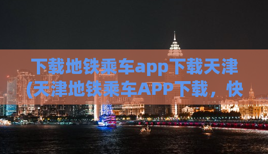 下载地铁乘车app下载天津(天津地铁乘车APP下载，快速便捷的出行神器！)