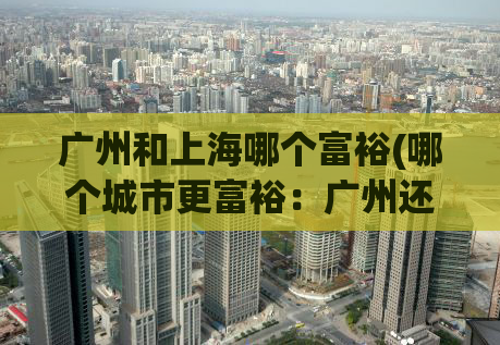 广州和上海哪个富裕(哪个城市更富裕：广州还是上海？)