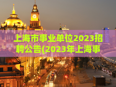 上海市事业单位2023招聘公告(2023年上海事业单位招聘公告发布)