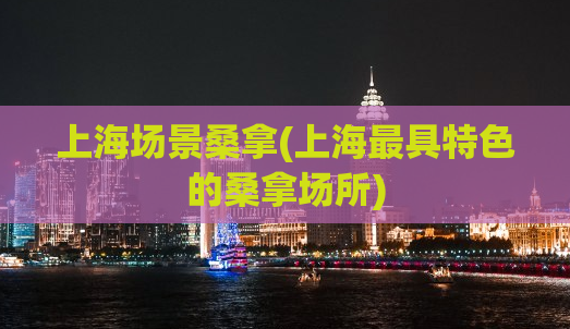 上海场景桑拿(上海最具特色的桑拿场所)