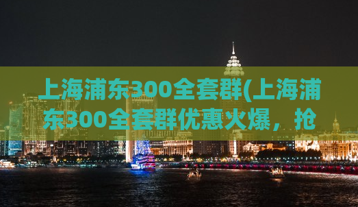 上海浦东300全套群(上海浦东300全套群优惠火爆，抢购中！)