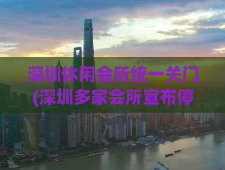 深圳休闲会所统一关门(深圳多家会所宣布停业，市民休闲场所受影响)