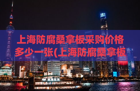 上海防腐桑拿板采购价格多少一张(上海防腐桑拿板每张采购价格是多少？)