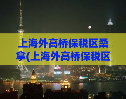 上海外高桥保税区桑拿(上海外高桥保税区的桑拿，为您解决疲惫一天的身心疲惫)