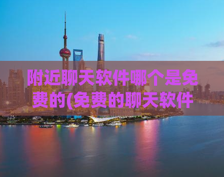 附近聊天软件哪个是免费的(免费的聊天软件有哪些选择？)