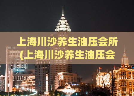 上海川沙养生油压会所(上海川沙养生油压会所：舒适体验打造全新养生体验)
