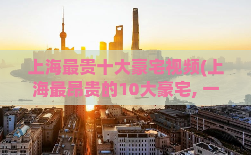 上海最贵十大豪宅视频(上海最昂贵的10大豪宅, 一段震撼视频!)