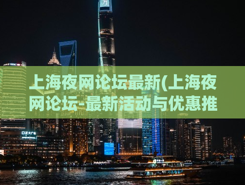 上海夜网论坛最新(上海夜网论坛-最新活动与优惠推荐)