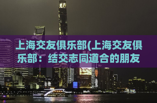 上海交友俱乐部(上海交友俱乐部：结交志同道合的朋友，收获精彩人生)