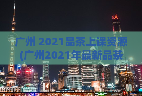 广州 2021品茶上课资源(广州2021年最新品茶上课资源盘点)