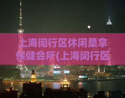 上海闵行区休闲桑拿保健会所(上海闵行区休闲桑拿保健会所 - 最佳放松与疗愈选择)