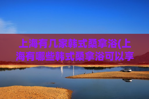 上海有几家韩式桑拿浴(上海有哪些韩式桑拿浴可以享受？)