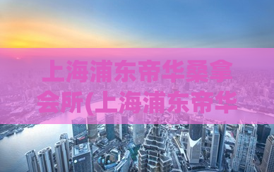 上海浦东帝华桑拿会所(上海浦东帝华桑拿会所详细评测报道)