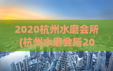 2020杭州水磨会所(杭州水磨会所2020：享受一场身心舒畅的SPA之旅)