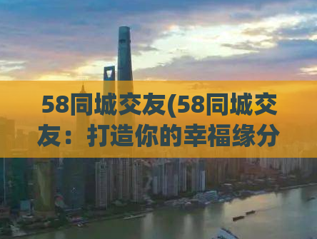 58同城交友(58同城交友：打造你的幸福缘分)