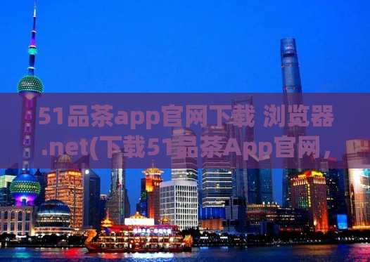 51品茶app官网下载 浏览器.net(下载51品茶App官网，体验便捷的浏览器功能)