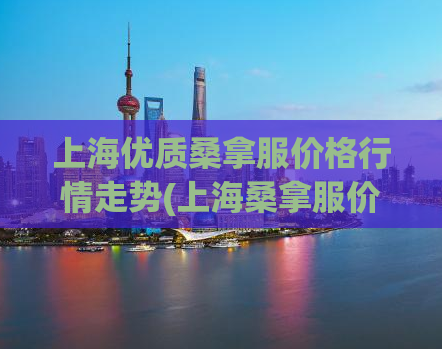 上海优质桑拿服价格行情走势(上海桑拿服价格趋势分析：优质品牌值得关注)