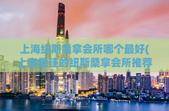 上海纽斯桑拿会所哪个最好(上海最佳的纽斯桑拿会所推荐)