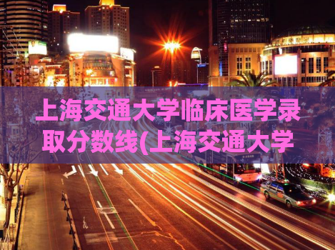 上海交通大学临床医学录取分数线(上海交通大学临床医学专业录取分数线)