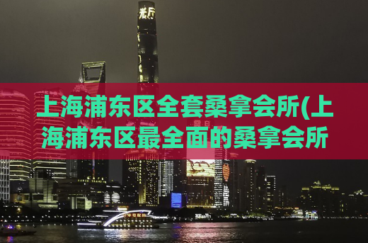 上海浦东区全套桑拿会所(上海浦东区最全面的桑拿会所推荐)