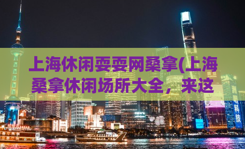 上海休闲耍耍网桑拿(上海桑拿休闲场所大全，来这放松身心最好的选择！)