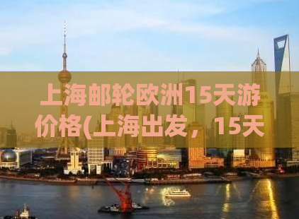 上海邮轮欧洲15天游价格(上海出发，15天欧洲邮轮游价格及行程全解析！)