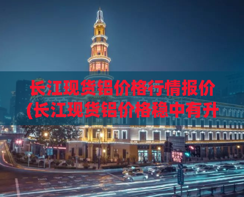 长江现货铝价格行情报价(长江现货铝价格稳中有升，市场报价持续上涨)