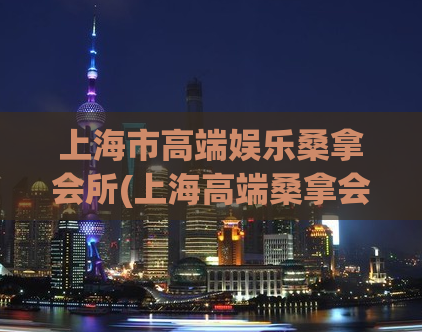 上海市高端娱乐桑拿会所(上海高端桑拿会所——尽享身心舒畅的奢华享受)