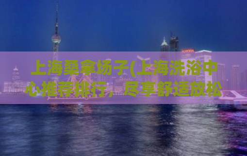 上海桑拿场子(上海洗浴中心推荐排行，尽享舒适放松体验)