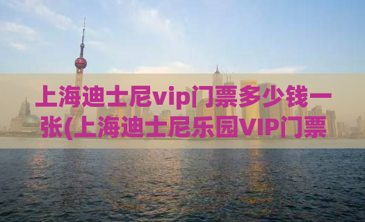 上海迪士尼vip门票多少钱一张(上海迪士尼乐园VIP门票价格。)