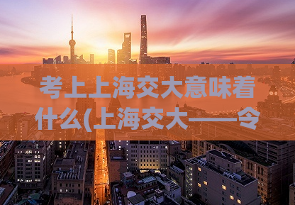 考上上海交大意味着什么(上海交大——令人振奋的成就！)