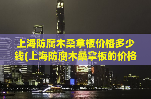 上海防腐木桑拿板价格多少钱(上海防腐木桑拿板的价格是多少？)