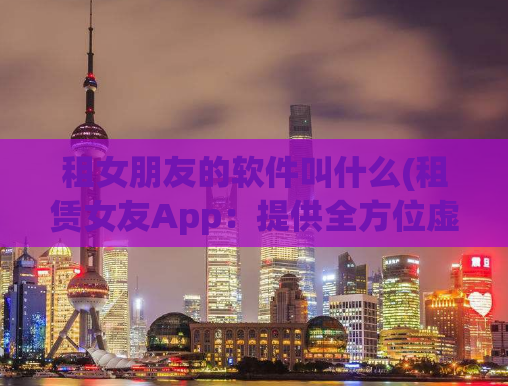 租女朋友的软件叫什么(租赁女友App：提供全方位虚拟女友体验！)