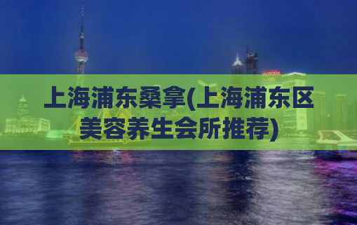 上海浦东桑拿(上海浦东区美容养生会所推荐)