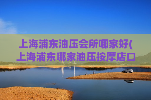 上海浦东油压会所哪家好(上海浦东哪家油压按摩店口碑最好？)