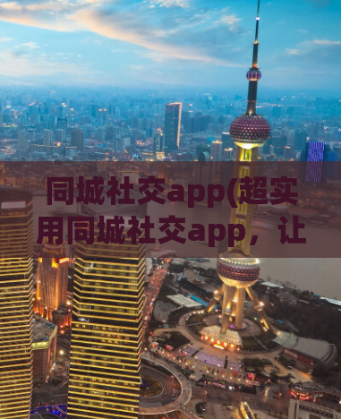 同城社交app(超实用同城社交app，让你连接身边的人！)