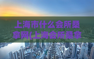 上海市什么会所桑拿网(上海会所桑拿推荐，让你放松身心的绝佳去处)