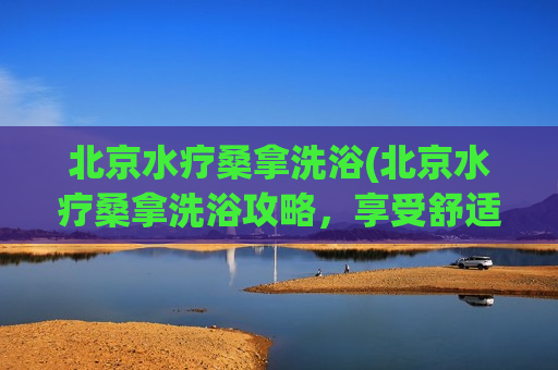 北京水疗桑拿洗浴(北京水疗桑拿洗浴攻略，享受舒适身心温泉之旅)