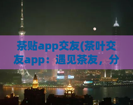 茶贴app交友(茶叶交友app：遇见茶友，分享生活)