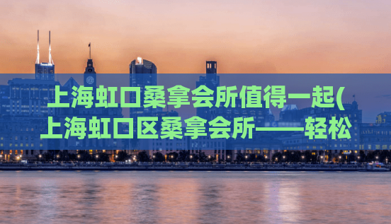 上海虹口桑拿会所值得一起(上海虹口区桑拿会所——轻松享受舒适体验)