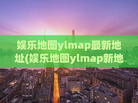 娱乐地图ylmap最新地址(娱乐地图ylmap新地址发布，速来围观！)