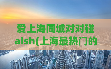 爱上海同城对对碰aish(上海最热门的社交平台-同城对对碰AISH)