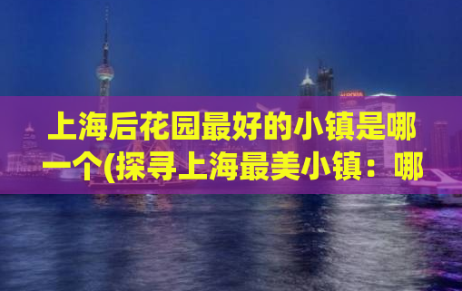 上海后花园最好的小镇是哪一个(探寻上海最美小镇：哪个是后花园的精华？)