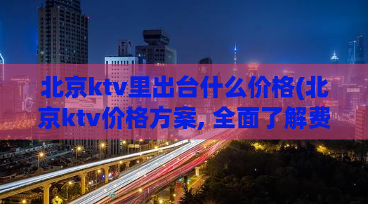 北京ktv里出台什么价格(北京ktv价格方案, 全面了解费用细节)